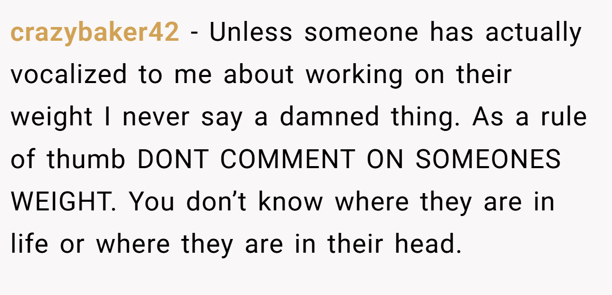 crazybaker42 − Unless someone has actually vocalized to me about working on their weight I never say a damned thing. As a rule of thumb DONT COMMENT ON SOMEONES WEIGHT. You don’t know where they are in life or where they are in their head.