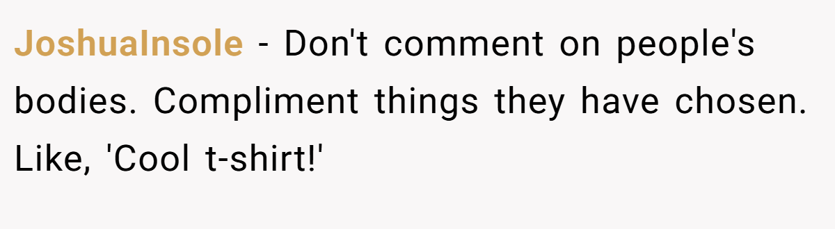 JoshuaInsole − Don't comment on people's bodies. Compliment things they have chosen. Like, 'Cool t-shirt!'