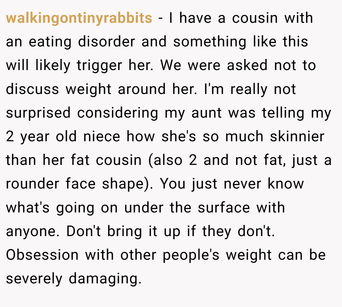 walkingontinyrabbits − I have a cousin with an eating disorder and something like this will likely trigger her. We were asked not to discuss weight around her. I'm really not surprised considering my aunt was telling my 2 year old niece how she's so much skinnier than her fat cousin (also 2 and not fat, just a rounder face shape). You just never know what's going on under the surface with anyone. Don't bring it up if they don't. Obsession with other people's weight can be severely damaging.