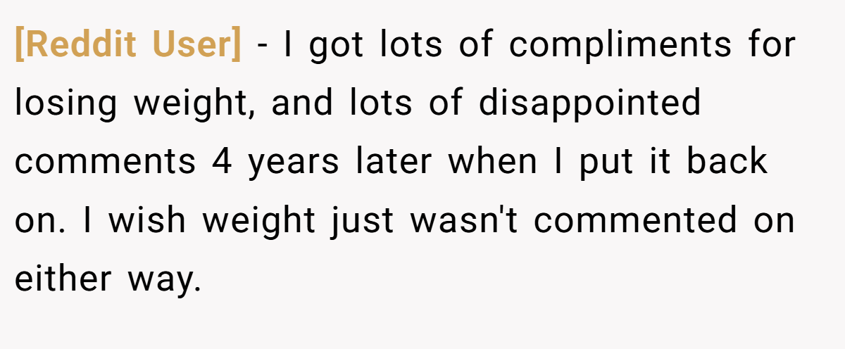 [Reddit User] − I got lots of compliments for losing weight, and lots of disappointed comments 4 years later when I put it back on. I wish weight just wasn't commented on either way.
