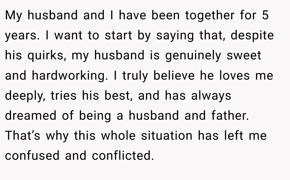 My husband and I have been together for 5 years. I want to start by saying that, despite his quirks, my husband is genuinely sweet and hardworking. I truly believe he loves me deeply, tries his best, and has always dreamed of being a husband and father. That’s why this whole situation has left me confused and conflicted.