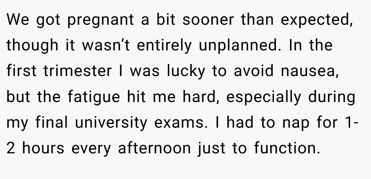 We got pregnant a bit sooner than expected, though it wasn’t entirely unplanned. In the first trimester I was lucky to avoid nausea, but the fatigue hit me hard, especially during my final university exams. I had to nap for 1-2 hours every afternoon just to function.