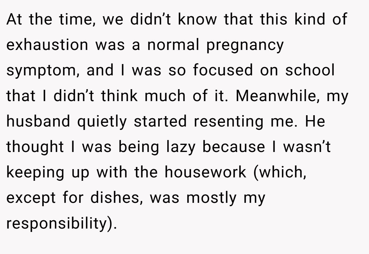 At the time, we didn’t know that this kind of exhaustion was a normal pregnancy symptom, and I was so focused on school that I didn’t think much of it. Meanwhile, my husband quietly started resenting me. He thought I was being lazy because I wasn’t keeping up with the housework (which, except for dishes, was mostly my responsibility).