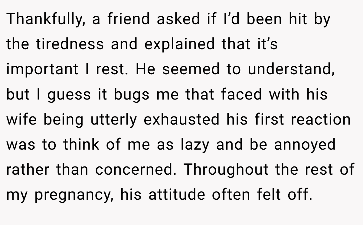 Thankfully, a friend asked if I’d been hit by the tiredness and explained that it’s important I rest. He seemed to understand, but I guess it bugs me that faced with his wife being utterly exhausted his first reaction was to think of me as lazy and be annoyed rather than concerned. Throughout the rest of my pregnancy, his attitude often felt off.