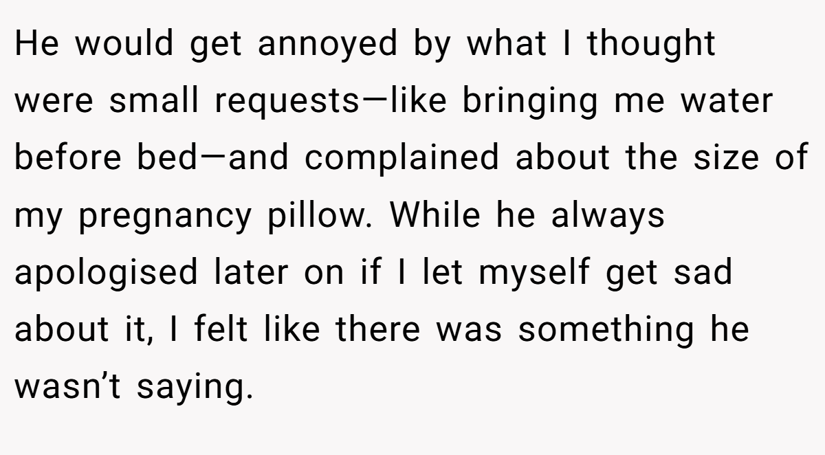 He would get annoyed by what I thought were small requests—like bringing me water before bed—and complained about the size of my pregnancy pillow. While he always apologised later on if I let myself get sad about it, I felt like there was something he wasn’t saying.