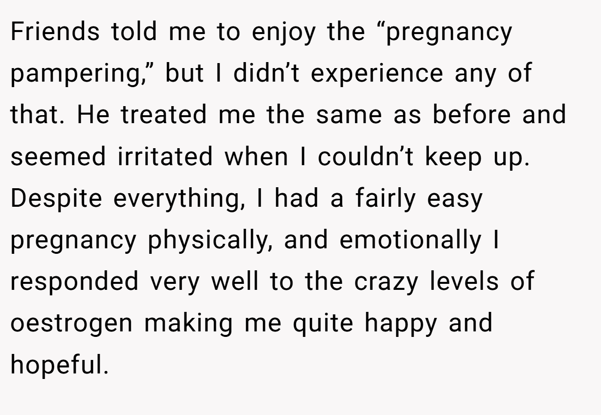 Friends told me to enjoy the “pregnancy pampering,” but I didn’t experience any of that. He treated me the same as before and seemed irritated when I couldn’t keep up. Despite everything, I had a fairly easy pregnancy physically, and emotionally I responded very well to the crazy levels of oestrogen making me quite happy and hopeful.