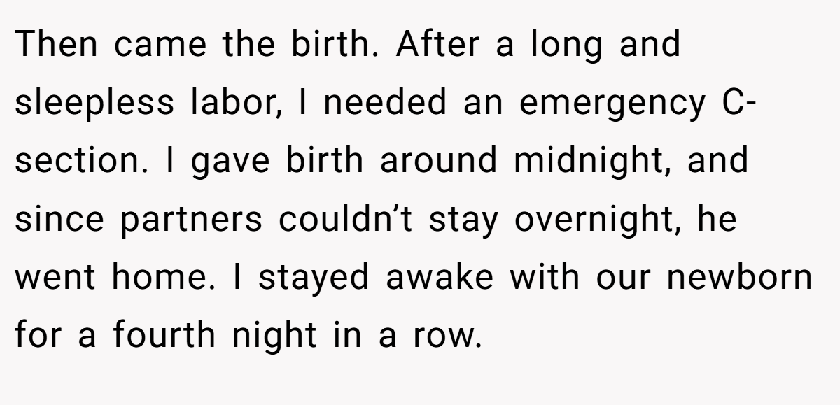 Then came the birth. After a long and sleepless labor, I needed an emergency C-section. I gave birth around midnight, and since partners couldn’t stay overnight, he went home. I stayed awake with our newborn for a fourth night in a row.
