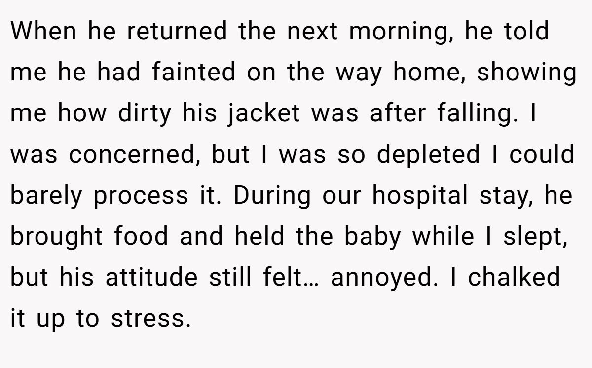 When he returned the next morning, he told me he had fainted on the way home, showing me how dirty his jacket was after falling. I was concerned, but I was so depleted I could barely process it. During our hospital stay, he brought food and held the baby while I slept, but his attitude still felt… annoyed. I chalked it up to stress.