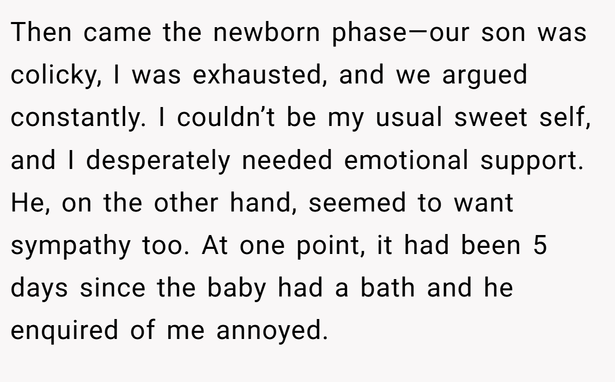 Then came the newborn phase—our son was colicky, I was exhausted, and we argued constantly. I couldn’t be my usual sweet self, and I desperately needed emotional support. He, on the other hand, seemed to want sympathy too. At one point, it had been 5 days since the baby had a bath and he enquired of me annoyed.