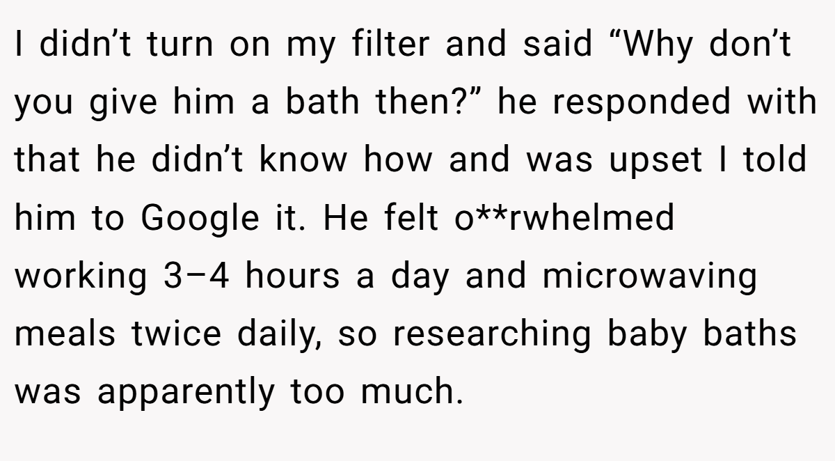 I didn’t turn on my filter and said “Why don’t you give him a bath then?” he responded with that he didn’t know how and was upset I told him to Google it. He felt o**rwhelmed working 3–4 hours a day and microwaving meals twice daily, so researching baby baths was apparently too much.