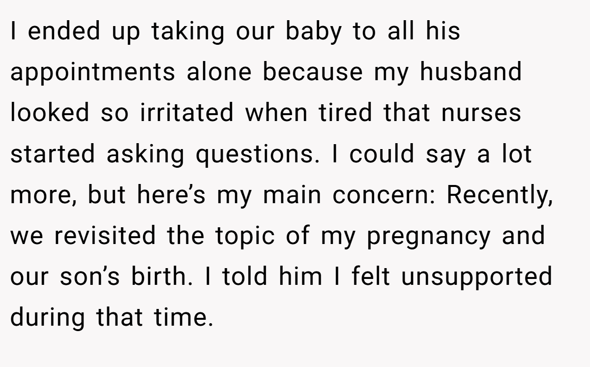 I ended up taking our baby to all his appointments alone because my husband looked so irritated when tired that nurses started asking questions. I could say a lot more, but here’s my main concern: Recently, we revisited the topic of my pregnancy and our son’s birth. I told him I felt unsupported during that time.
