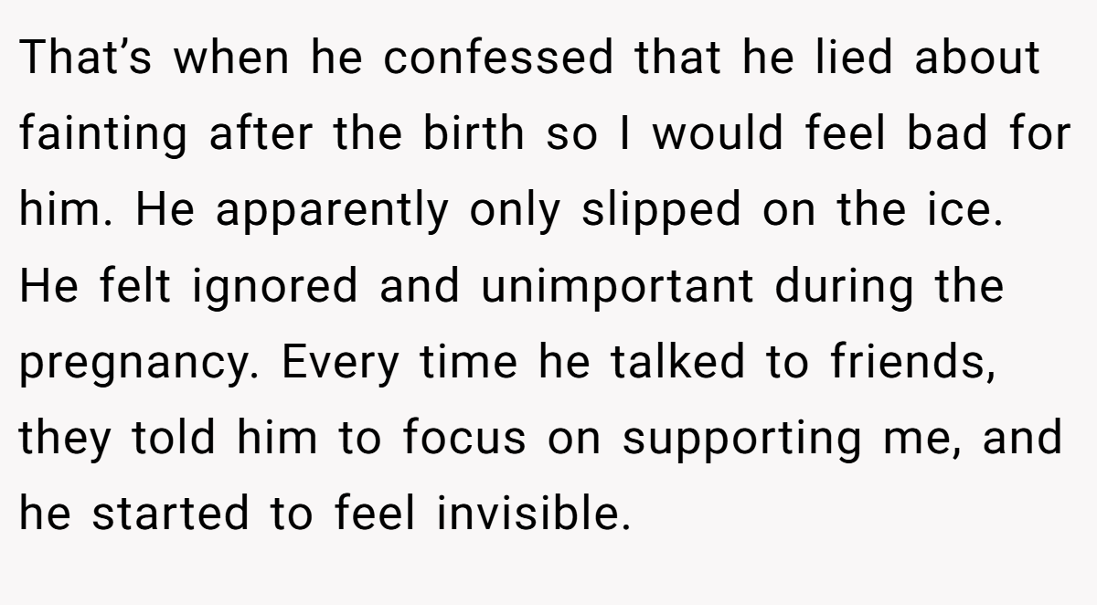 That’s when he confessed that he lied about fainting after the birth so I would feel bad for him. He apparently only slipped on the ice. He felt ignored and unimportant during the pregnancy. Every time he talked to friends, they told him to focus on supporting me, and he started to feel invisible.