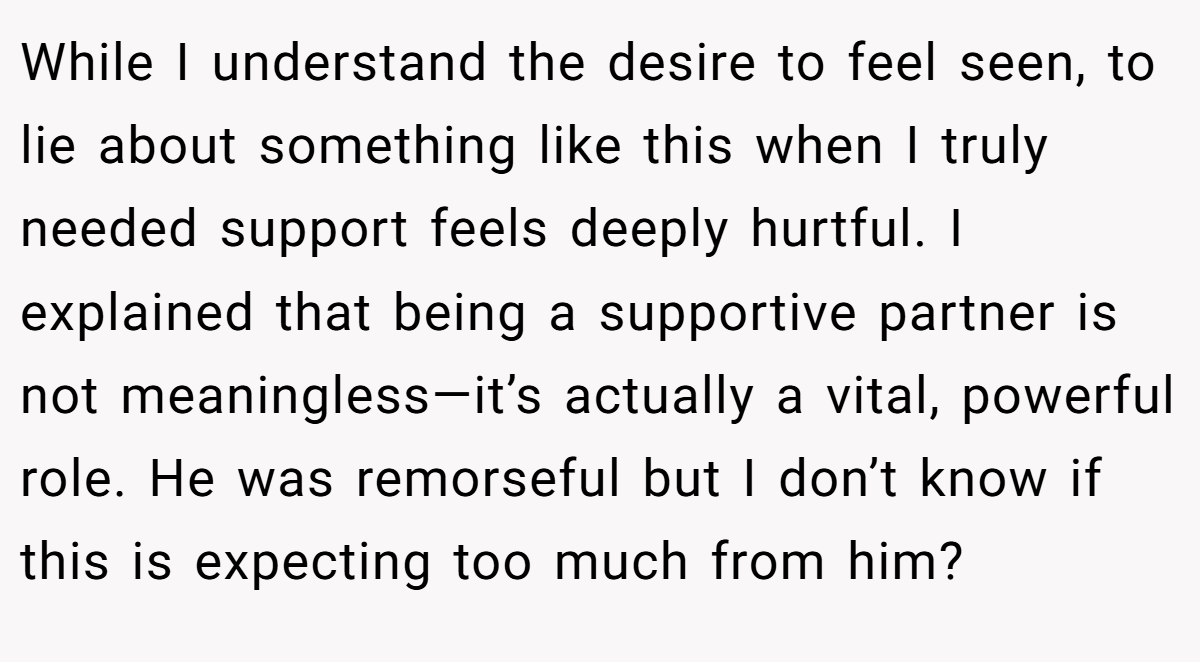 While I understand the desire to feel seen, to lie about something like this when I truly needed support feels deeply hurtful. I explained that being a supportive partner is not meaningless—it’s actually a vital, powerful role. He was remorseful but I don’t know if this is expecting too much from him?