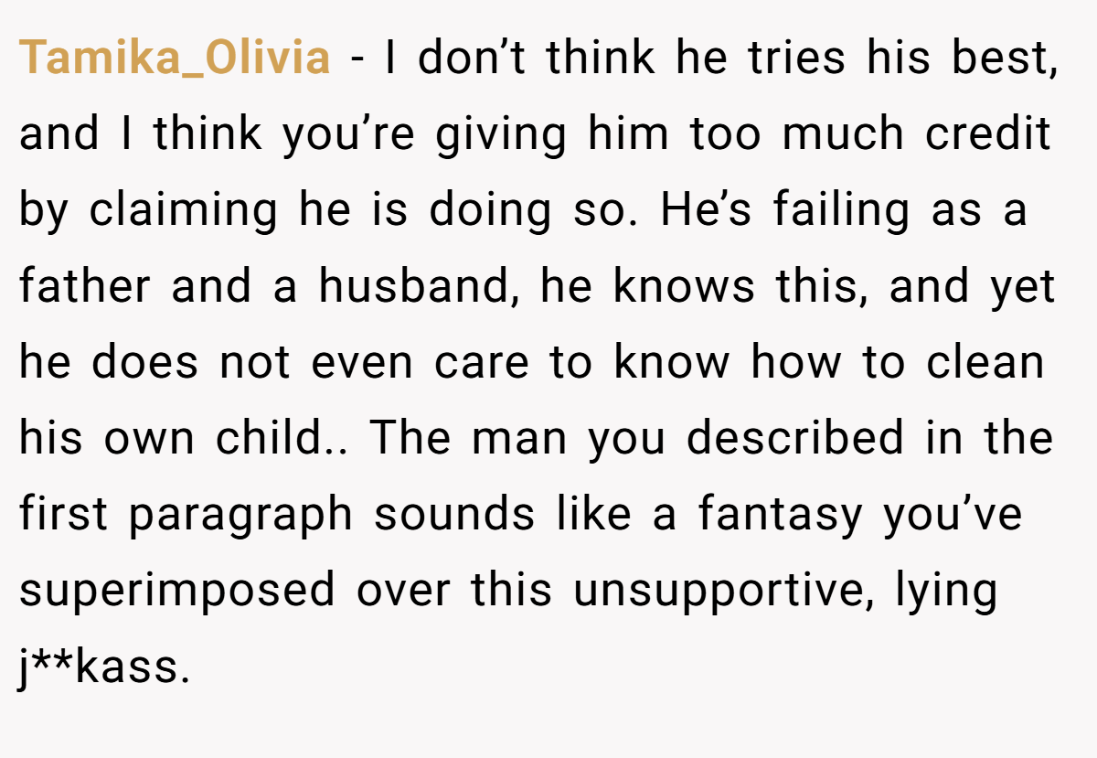 Tamika_Olivia − I don’t think he tries his best, and I think you’re giving him too much credit by claiming he is doing so. He’s failing as a father and a husband, he knows this, and yet he does not even care to know how to clean his own child.. The man you described in the first paragraph sounds like a fantasy you’ve superimposed over this unsupportive, lying j**kass.