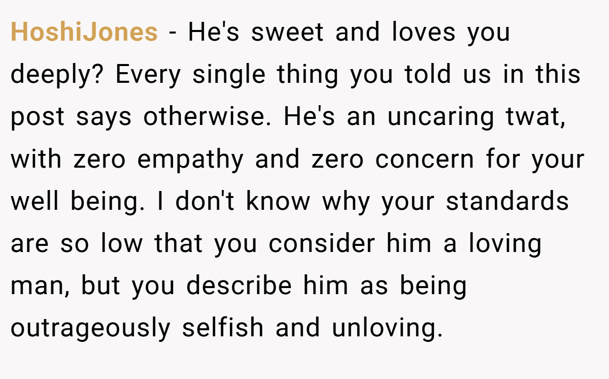 HoshiJones − He's sweet and loves you deeply? Every single thing you told us in this post says otherwise. He's an uncaring twat, with zero empathy and zero concern for your well being. I don't know why your standards are so low that you consider him a loving man, but you describe him as being outrageously selfish and unloving.