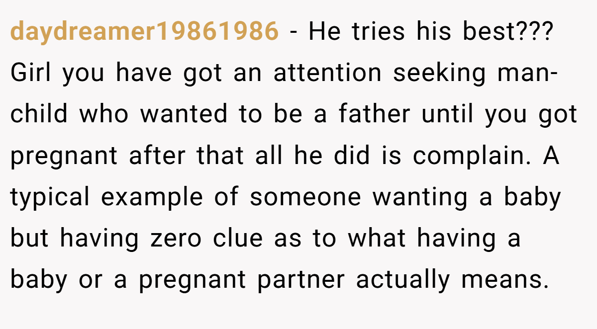 daydreamer19861986 − He tries his best??? Girl you have got an attention seeking man-child who wanted to be a father until you got pregnant after that all he did is complain. A typical example of someone wanting a baby but having zero clue as to what having a baby or a pregnant partner actually means.