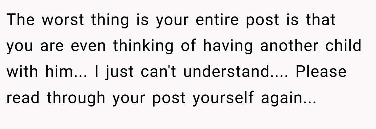 The worst thing is your entire post is that you are even thinking of having another child with him... I just can't understand.... Please read through your post yourself again...