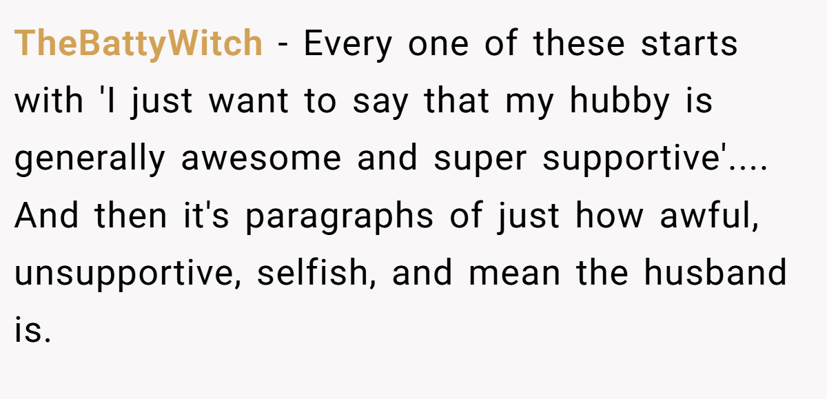 TheBattyWitch − Every one of these starts with 'I just want to say that my hubby is generally awesome and super supportive'.... And then it's paragraphs of just how awful, unsupportive, selfish, and mean the husband is.