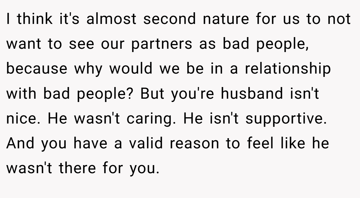 I think it's almost second nature for us to not want to see our partners as bad people, because why would we be in a relationship with bad people? But you're husband isn't nice. He wasn't caring. He isn't supportive. And you have a valid reason to feel like he wasn't there for you.