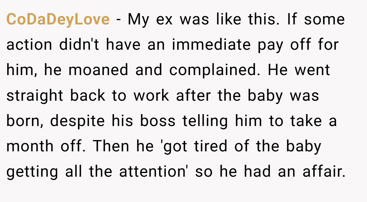 CoDaDeyLove − My ex was like this. If some action didn't have an immediate pay off for him, he moaned and complained. He went straight back to work after the baby was born, despite his boss telling him to take a month off. Then he 'got tired of the baby getting all the attention' so he had an affair.