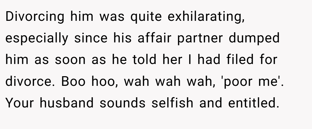 Divorcing him was quite exhilarating, especially since his affair partner dumped him as soon as he told her I had filed for divorce. Boo hoo, wah wah wah, 'poor me'. Your husband sounds selfish and entitled.