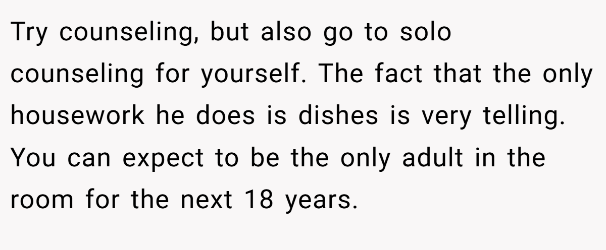 Try counseling, but also go to solo counseling for yourself. The fact that the only housework he does is dishes is very telling. You can expect to be the only adult in the room for the next 18 years.