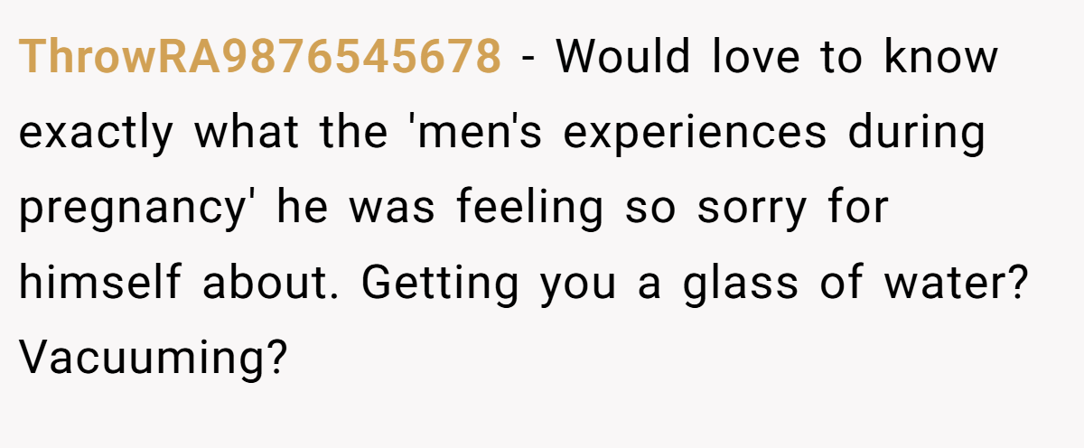 ThrowRA9876545678 − Would love to know exactly what the 'men's experiences during pregnancy' he was feeling so sorry for himself about. Getting you a glass of water? Vacuuming?