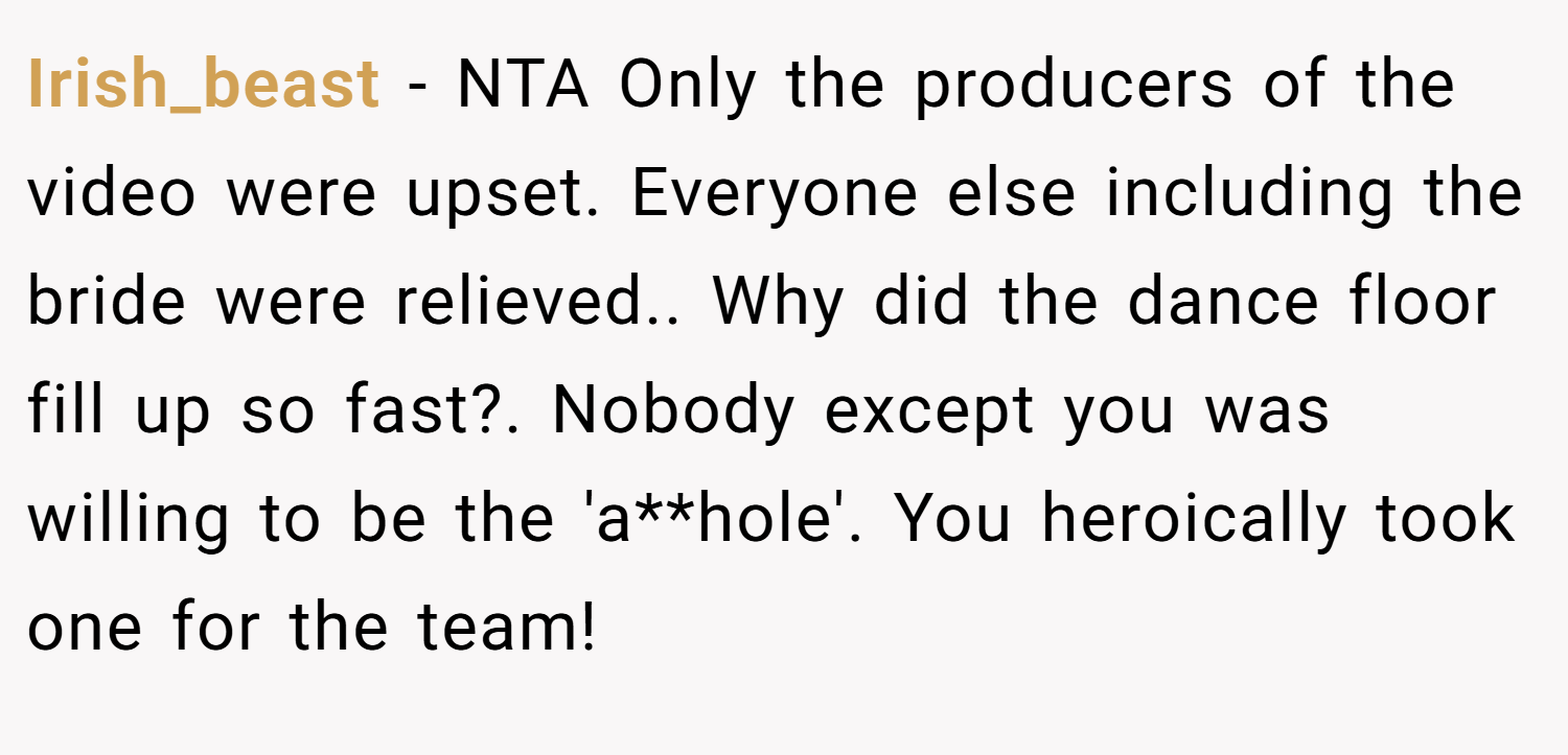 Irish_beast − NTA Only the producers of the video were upset. Everyone else including the bride were relieved.. Why did the dance floor fill up so fast?. Nobody except you was willing to be the 'a**hole'. You heroically took one for the team!