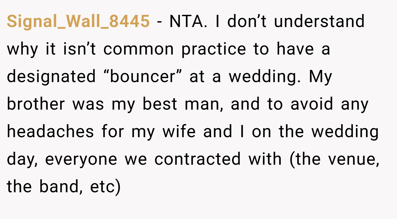 Signal_Wall_8445 − NTA. I don’t understand why it isn’t common practice to have a designated “bouncer” at a wedding. My brother was my best man, and to avoid any headaches for my wife and I on the wedding day, everyone we contracted with (the venue, the band, etc)