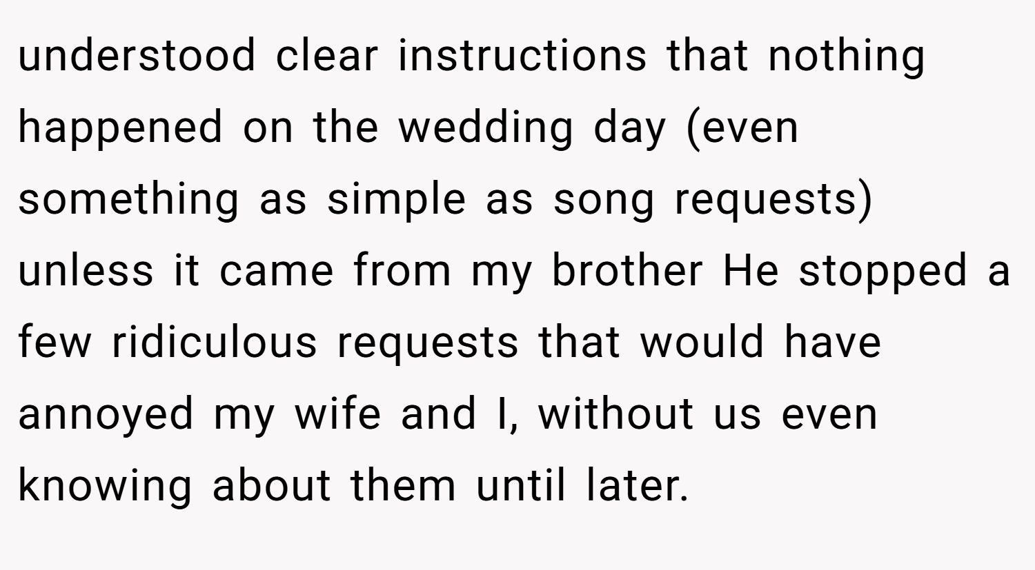 understood clear instructions that nothing happened on the wedding day (even something as simple as song requests) unless it came from my brother He stopped a few ridiculous requests that would have annoyed my wife and I, without us even knowing about them until later.
