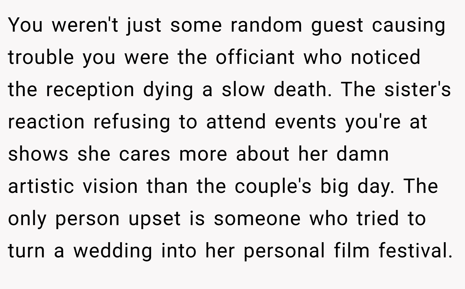 You weren't just some random guest causing trouble you were the officiant who noticed the reception dying a slow death. The sister's reaction refusing to attend events you're at shows she cares more about her damn artistic vision than the couple's big day. The only person upset is someone who tried to turn a wedding into her personal film festival.