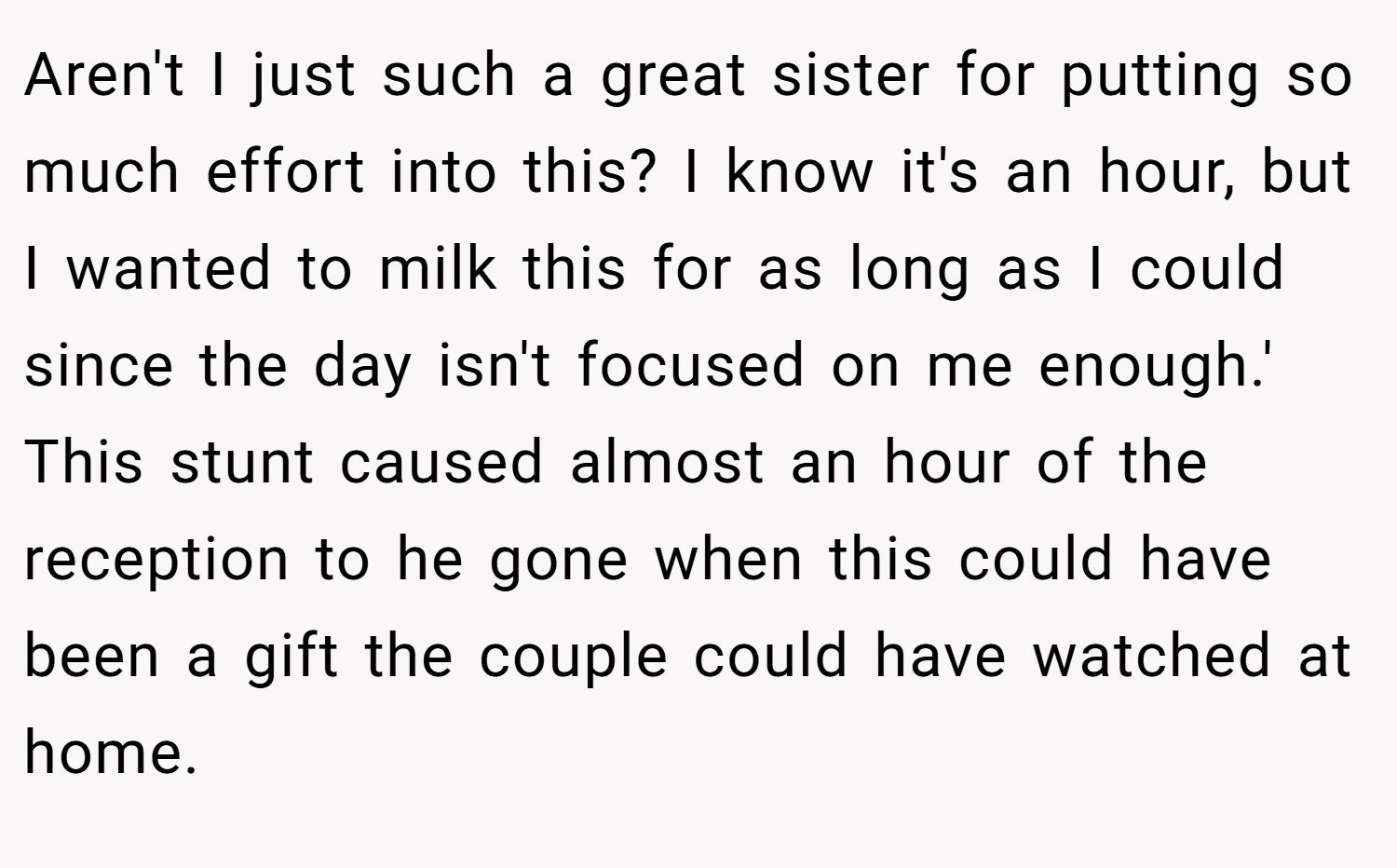 Aren't I just such a great sister for putting so much effort into this? I know it's an hour, but I wanted to milk this for as long as I could since the day isn't focused on me enough.' This stunt caused almost an hour of the reception to he gone when this could have been a gift the couple could have watched at home.