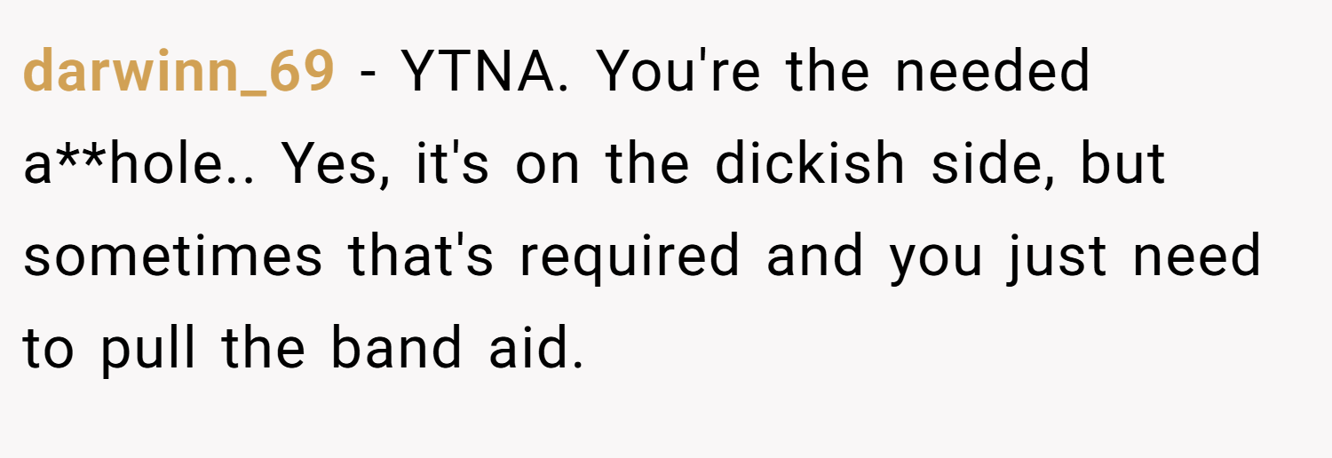 darwinn_69 − YTNA. You're the needed a**hole.. Yes, it's on the dickish side, but sometimes that's required and you just need to pull the band aid.