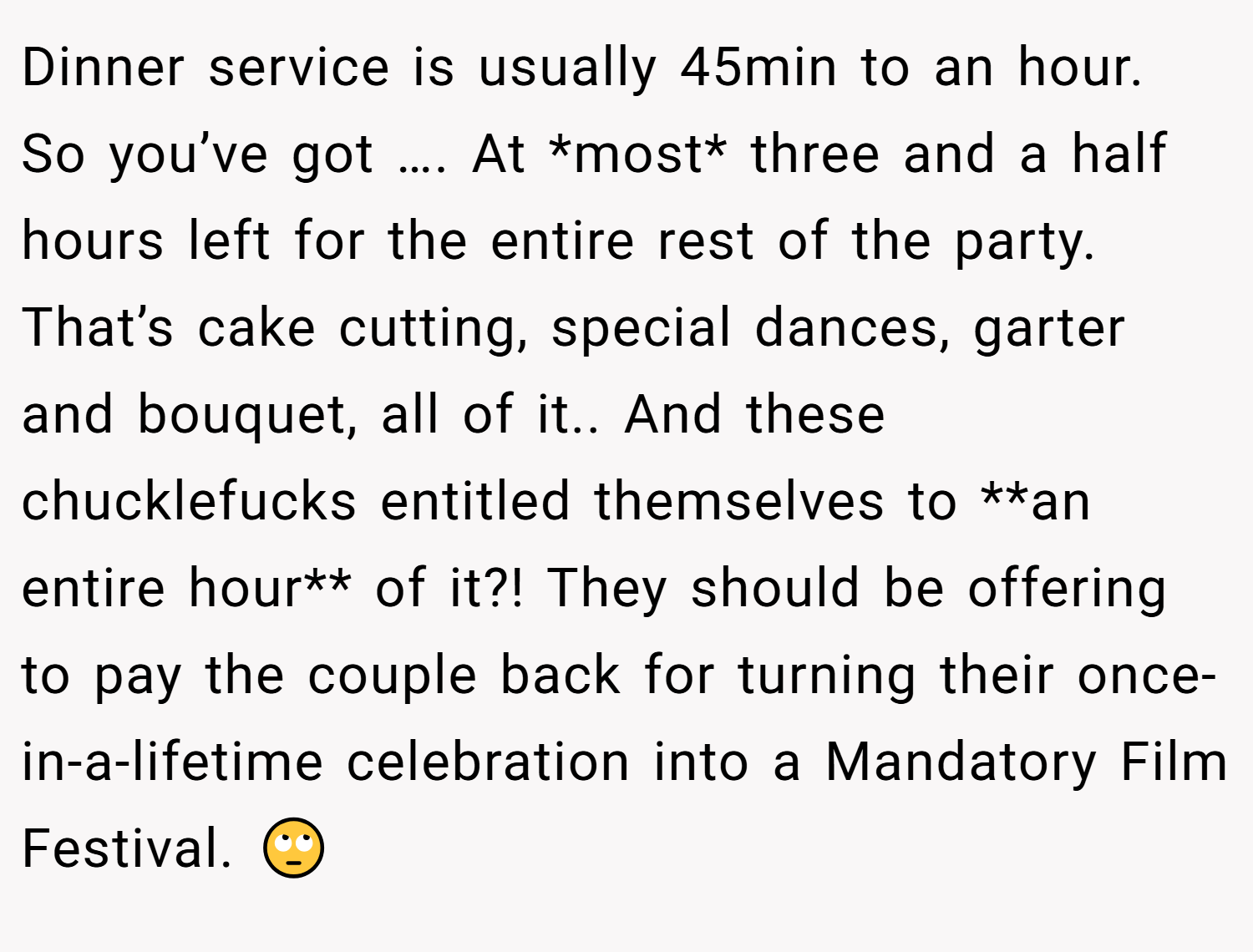 Dinner service is usually 45min to an hour. So you’ve got …. At *most* three and a half hours left for the entire rest of the party. That’s cake cutting, special dances, garter and bouquet, all of it.. And these chucklefucks entitled themselves to **an entire hour** of it?! They should be offering to pay the couple back for turning their once-in-a-lifetime celebration into a Mandatory Film Festival. 🙄