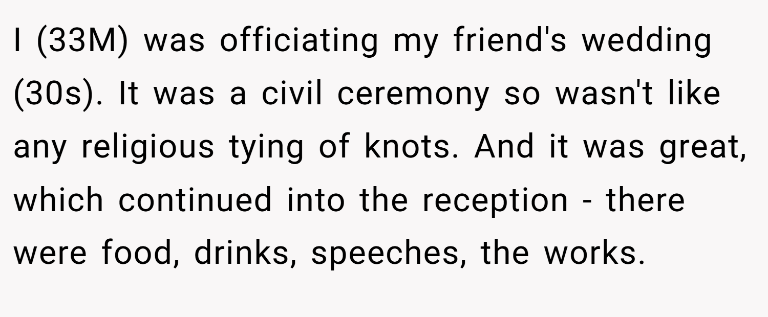 I (33M) was officiating my friend's wedding (30s). It was a civil ceremony so wasn't like any religious tying of knots. And it was great, which continued into the reception - there were food, drinks, speeches, the works.
