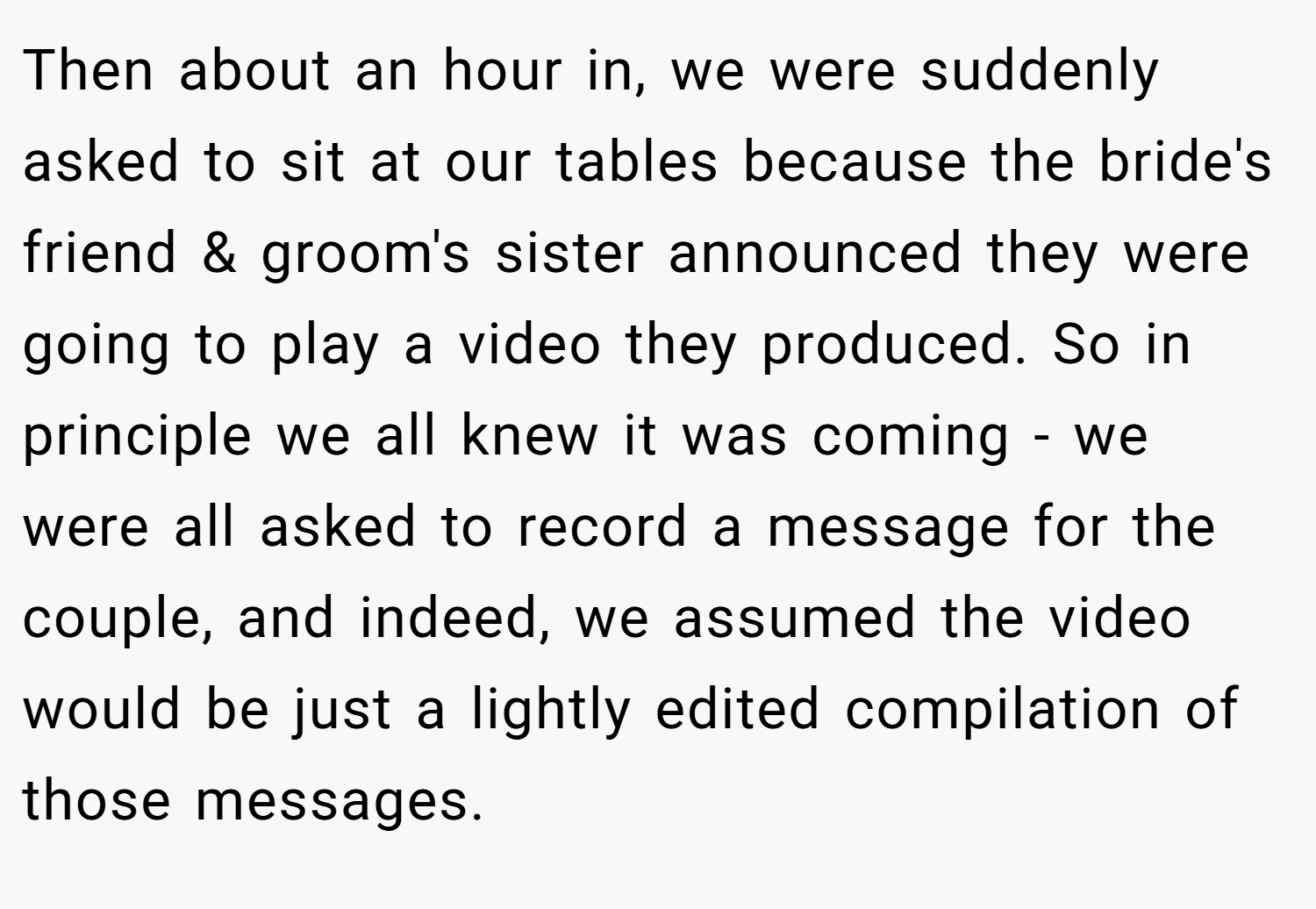 Then about an hour in, we were suddenly asked to sit at our tables because the bride's friend & groom's sister announced they were going to play a video they produced. So in principle we all knew it was coming - we were all asked to record a message for the couple, and indeed, we assumed the video would be just a lightly edited compilation of those messages.