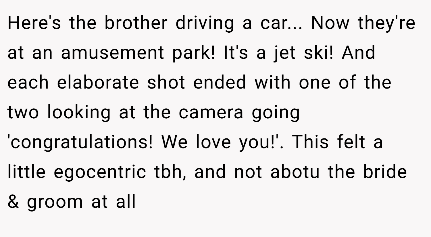 Here's the brother driving a car... Now they're at an amusement park! It's a jet ski! And each elaborate shot ended with one of the two looking at the camera going 'congratulations! We love you!'. This felt a little egocentric tbh, and not abotu the bride & groom at all