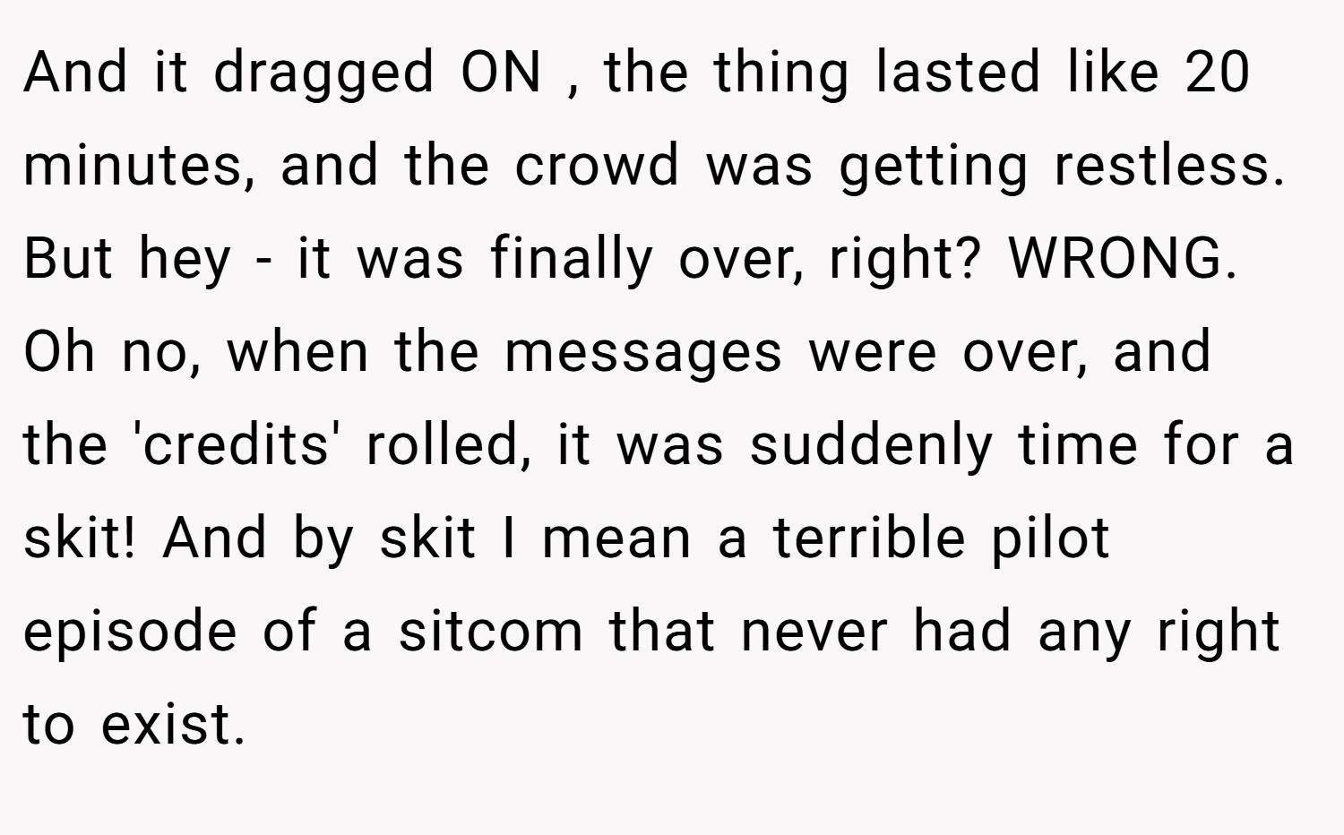 And it dragged ON , the thing lasted like 20 minutes, and the crowd was getting restless. But hey - it was finally over, right? WRONG. Oh no, when the messages were over, and the 'credits' rolled, it was suddenly time for a skit! And by skit I mean a terrible pilot episode of a sitcom that never had any right to exist.