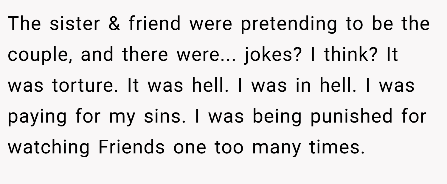 The sister & friend were pretending to be the couple, and there were... jokes? I think? It was torture. It was hell. I was in hell. I was paying for my sins. I was being punished for watching Friends one too many times.
