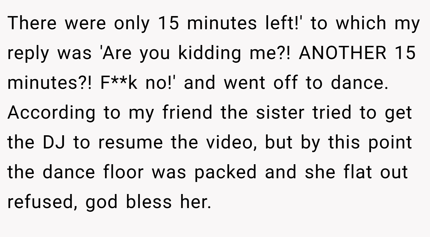 There were only 15 minutes left!' to which my reply was 'Are you kidding me?! ANOTHER 15 minutes?! F**k no!' and went off to dance. According to my friend the sister tried to get the DJ to resume the video, but by this point the dance floor was packed and she flat out refused, god bless her.