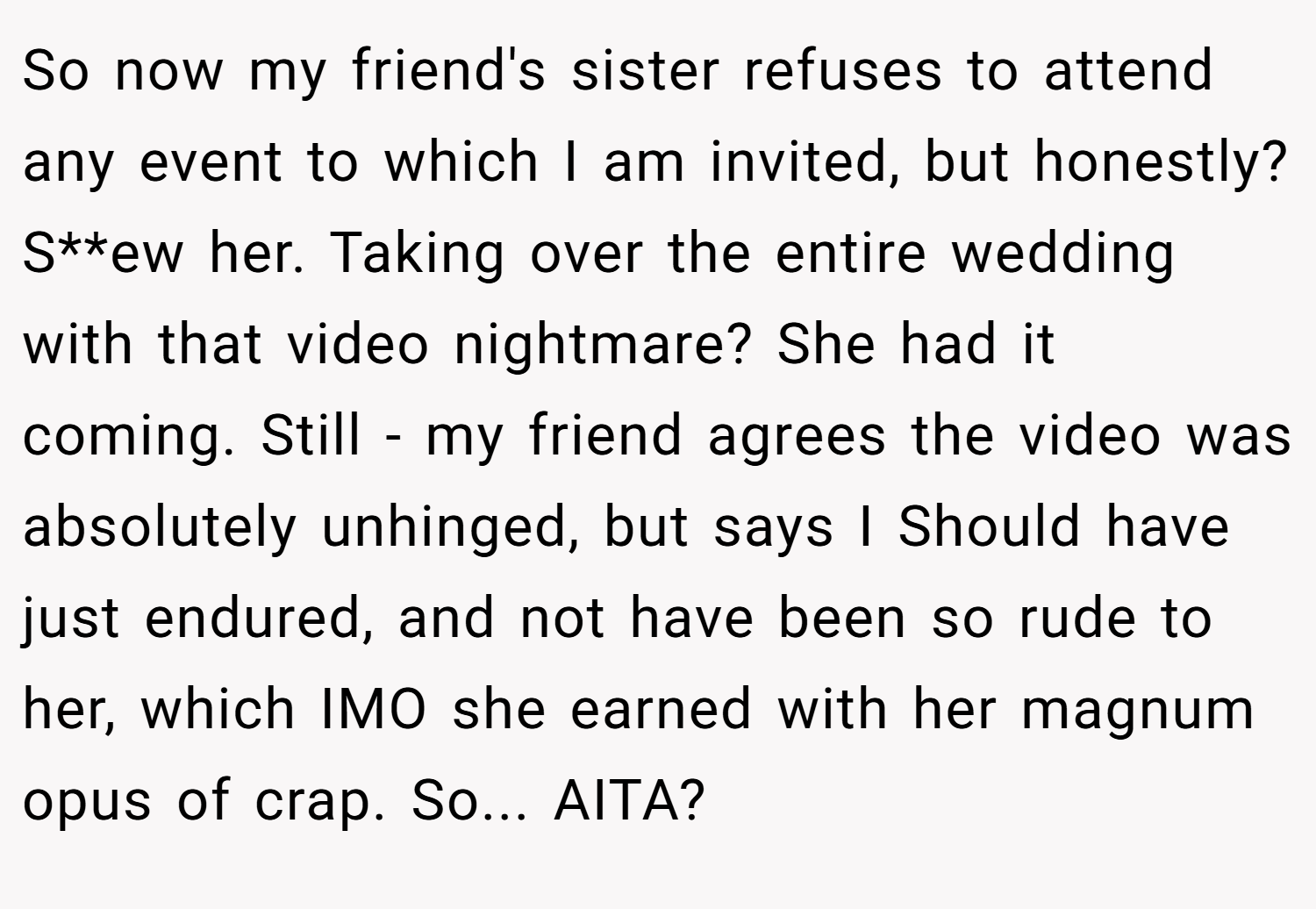 So now my friend's sister refuses to attend any event to which I am invited, but honestly? S**ew her. Taking over the entire wedding with that video nightmare? She had it coming. Still - my friend agrees the video was absolutely unhinged, but says I Should have just endured, and not have been so rude to her, which IMO she earned with her magnum opus of crap. So... AITA?