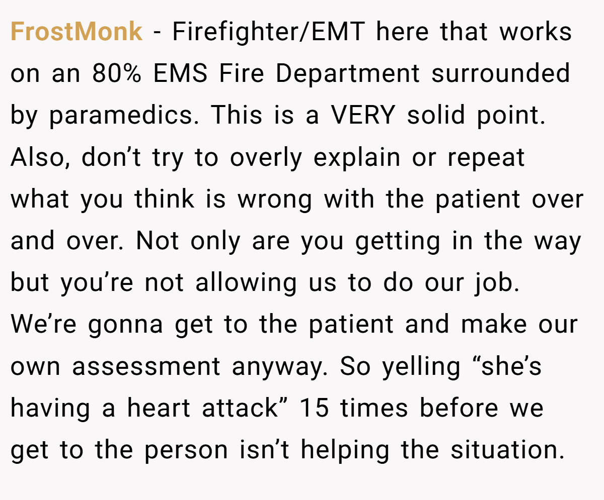 FrostMonk − Firefighter/EMT here that works on an 80% EMS Fire Department surrounded by paramedics. This is a VERY solid point. Also, don’t try to overly explain or repeat what you think is wrong with the patient over and over. Not only are you getting in the way but you’re not allowing us to do our job. We’re gonna get to the patient and make our own assessment anyway. So yelling “she’s having a heart attack” 15 times before we get to the person isn’t helping the situation.