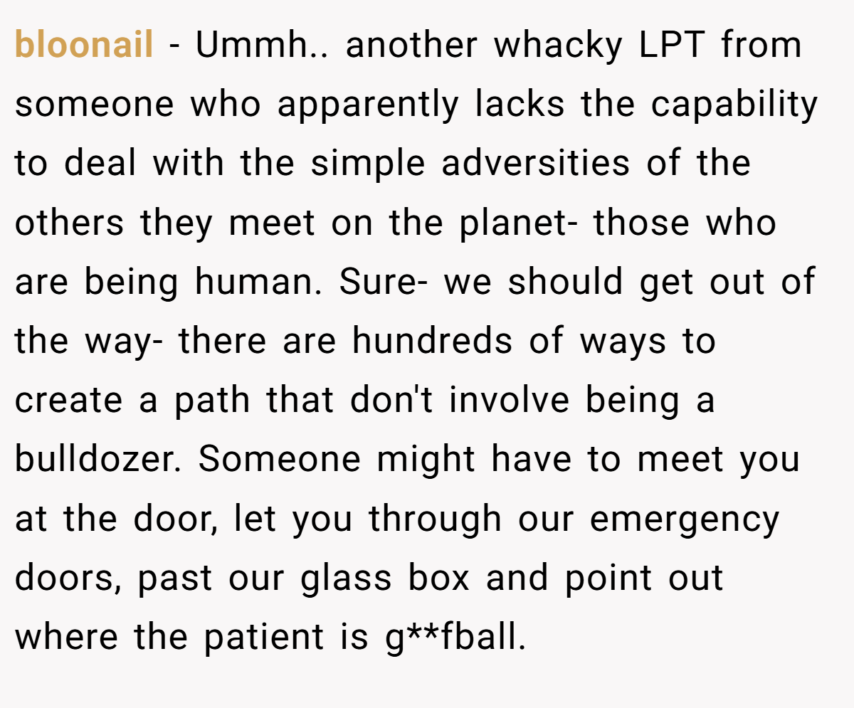 bloonail − Ummh.. another whacky LPT from someone who apparently lacks the capability to deal with the simple adversities of the others they meet on the planet- those who are being human. Sure- we should get out of the way- there are hundreds of ways to create a path that don't involve being a bulldozer. Someone might have to meet you at the door, let you through our emergency doors, past our glass box and point out where the patient is g**fball.