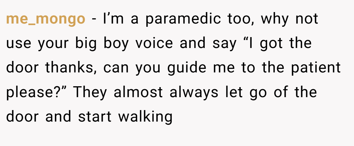 me_mongo − I’m a paramedic too, why not use your big boy voice and say “I got the door thanks, can you guide me to the patient please?” They almost always let go of the door and start walking