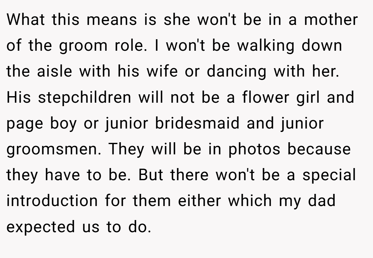 What this means is she won't be in a mother of the groom role. I won't be walking down the aisle with his wife or dancing with her. His stepchildren will not be a flower girl and page boy or junior bridesmaid and junior groomsmen. They will be in photos because they have to be. But there won't be a special introduction for them either which my dad expected us to do.