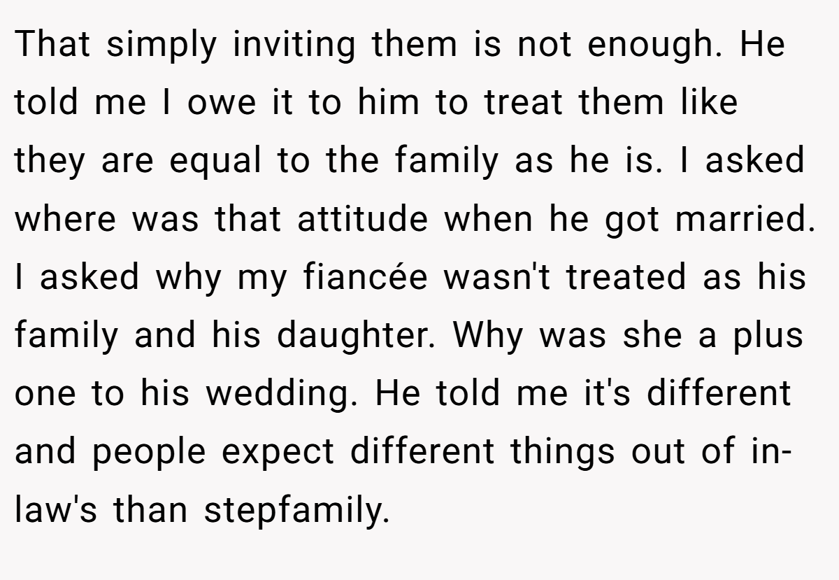 That simply inviting them is not enough. He told me I owe it to him to treat them like they are equal to the family as he is. I asked where was that attitude when he got married. I asked why my fiancée wasn't treated as his family and his daughter. Why was she a plus one to his wedding. He told me it's different and people expect different things out of in-law's than stepfamily.