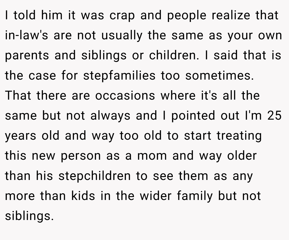 I told him it was crap and people realize that in-law's are not usually the same as your own parents and siblings or children. I said that is the case for stepfamilies too sometimes. That there are occasions where it's all the same but not always and I pointed out I'm 25 years old and way too old to start treating this new person as a mom and way older than his stepchildren to see them as any more than kids in the wider family but not siblings.