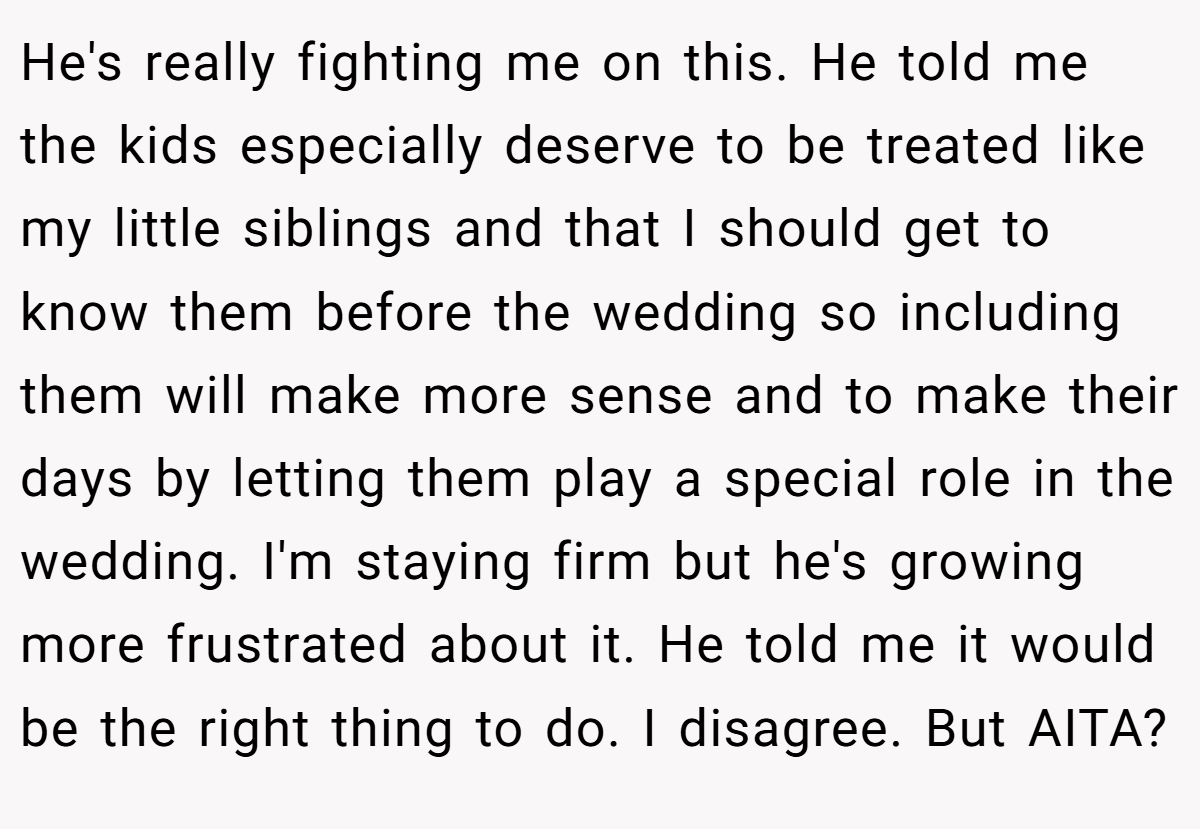 He's really fighting me on this. He told me the kids especially deserve to be treated like my little siblings and that I should get to know them before the wedding so including them will make more sense and to make their days by letting them play a special role in the wedding. I'm staying firm but he's growing more frustrated about it. He told me it would be the right thing to do. I disagree. But AITA?