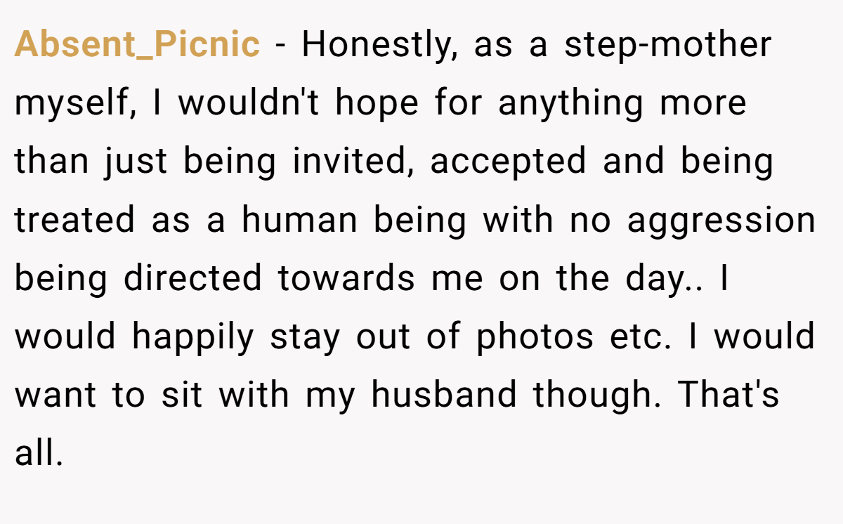 Absent_Picnic − Honestly, as a step-mother myself, I wouldn't hope for anything more than just being invited, accepted and being treated as a human being with no aggression being directed towards me on the day.. I would happily stay out of photos etc. I would want to sit with my husband though. That's all.