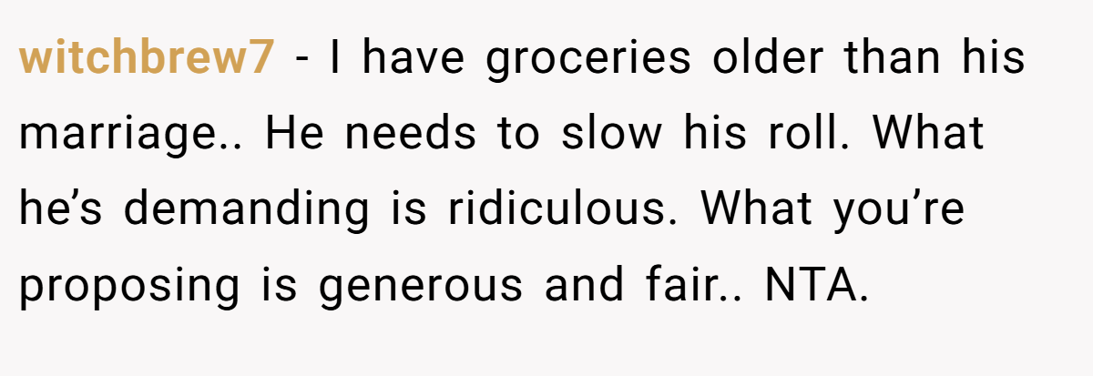 witchbrew7 − I have groceries older than his marriage.. He needs to slow his roll. What he’s demanding is ridiculous. What you’re proposing is generous and fair.. NTA.